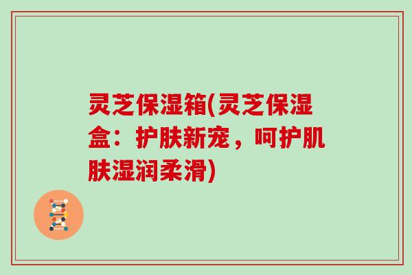 灵芝保湿箱(灵芝保湿盒:护肤新宠,呵护肌肤湿润柔滑)