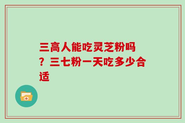 三高人能吃灵芝粉吗 ?三七粉一天吃多少合适