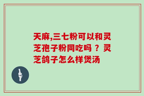 天麻,三七粉可以和灵芝孢子粉同吃吗 ?灵芝鸽子怎么样煲汤