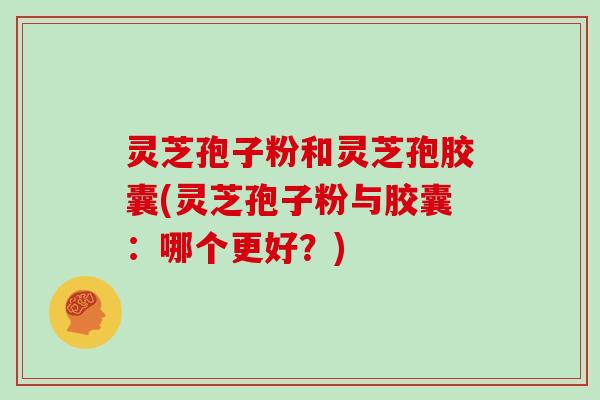 灵芝孢子粉和灵芝孢胶囊(灵芝孢子粉与胶囊:哪个更好?)
