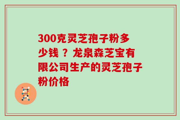 300克灵芝孢子粉多少钱 ?龙泉森芝宝有限公司生产的灵芝孢子粉价格