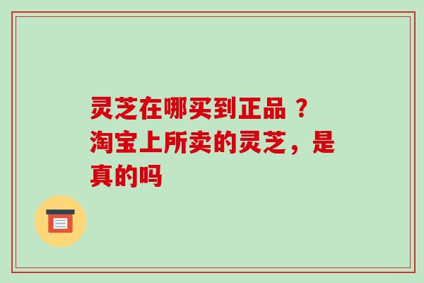 灵芝在哪买到正品 ？淘宝上所卖的灵芝，是真的吗