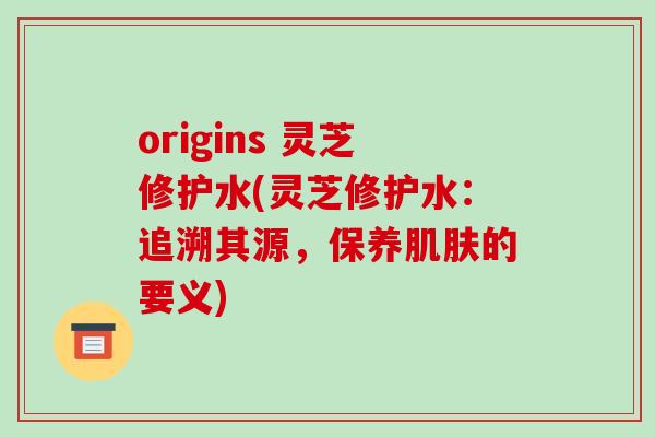 origins 灵芝修护水(灵芝修护水:追溯其源,保养肌肤的要义)
