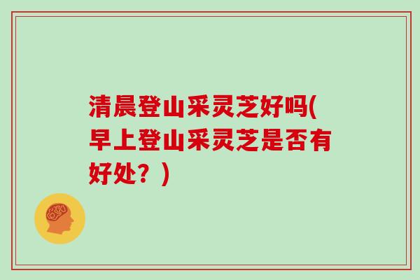 清晨登山采灵芝好吗(早上登山采灵芝是否有好处？)