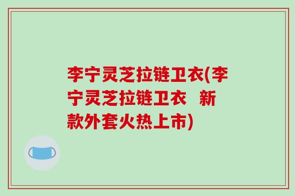 李宁灵芝拉链卫衣(李宁灵芝拉链卫衣  新款外套火热上市)