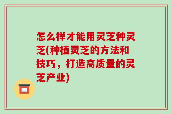 怎么样才能用灵芝种灵芝(种植灵芝的方法和技巧，打造高质量的灵芝产业)