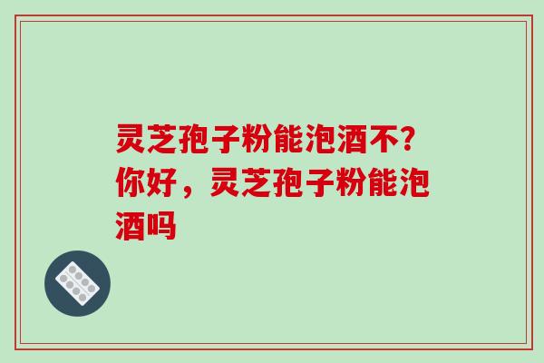 灵芝孢子粉能泡酒不?你好,灵芝孢子粉能泡酒吗