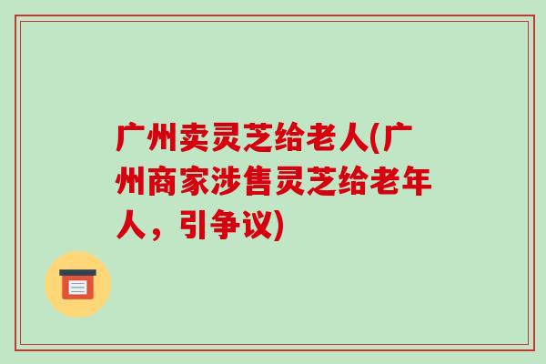 广州卖灵芝给老人(广州商家涉售灵芝给老年人，引争议)