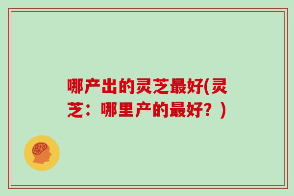 哪产出的灵芝最好(灵芝：哪里产的最好？)