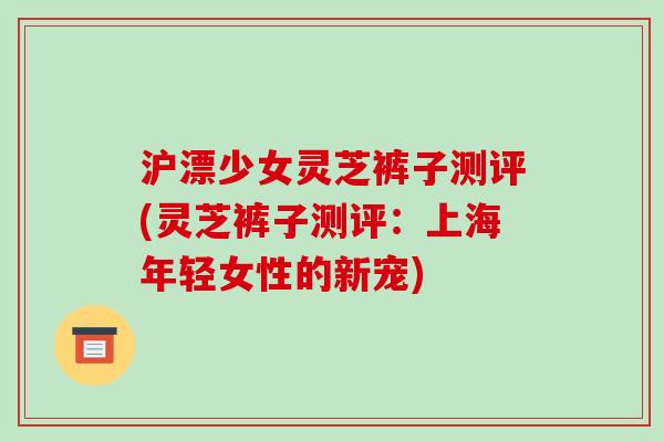沪漂少女灵芝裤子测评(灵芝裤子测评：上海年轻女性的新宠)