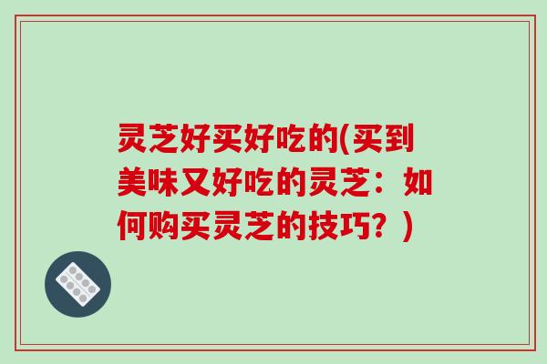 灵芝好买好吃的(买到美味又好吃的灵芝：如何购买灵芝的技巧？)
