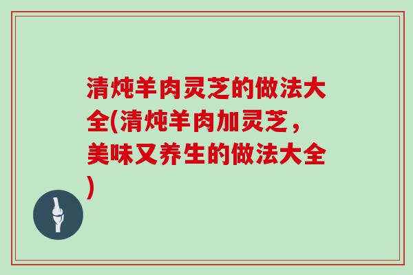 清炖羊肉灵芝的做法大全(清炖羊肉加灵芝,美味又养生的做法大全)