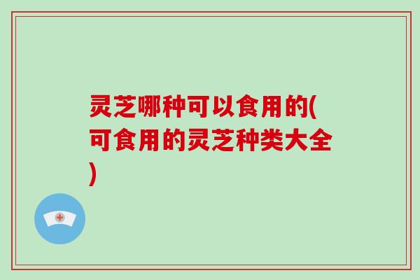 灵芝哪种可以食用的(可食用的灵芝种类大全)