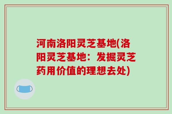 河南洛阳灵芝基地(洛阳灵芝基地:发掘灵芝药用价值的理想去处)