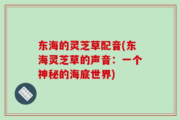 东海的灵芝草配音(东海灵芝草的声音:一个神秘的海底世界)