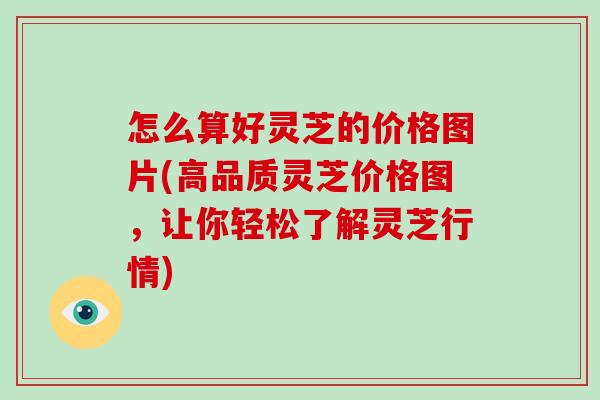 怎么算好灵芝的价格图片(高品质灵芝价格图,让你轻松了解灵芝行情)