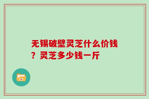 无锡破壁灵芝什么价钱?灵芝多少钱一斤