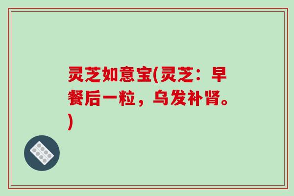灵芝如意宝(灵芝：早餐后一粒，乌发补肾。)
