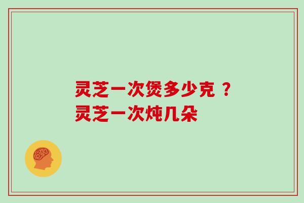 灵芝一次煲多少克 ？灵芝一次炖几朵