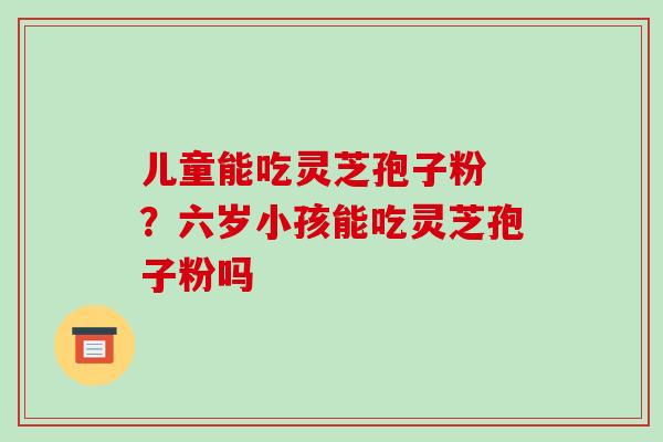儿童能吃灵芝孢子粉 ?六岁小孩能吃灵芝孢子粉吗