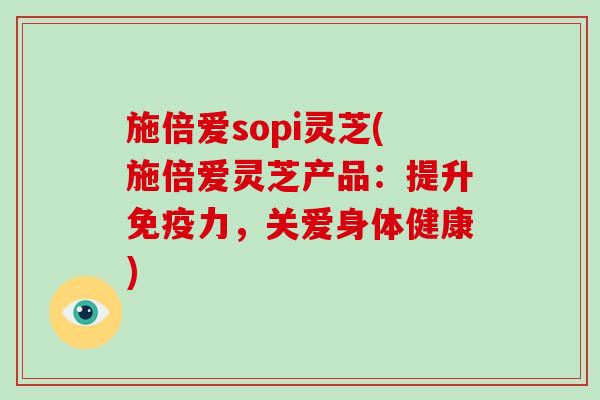 施倍爱sopi灵芝(施倍爱灵芝产品：提升免疫力，关爱身体健康)