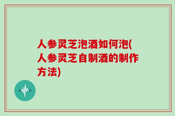 人参灵芝泡酒如何泡(人参灵芝自制酒的制作方法)