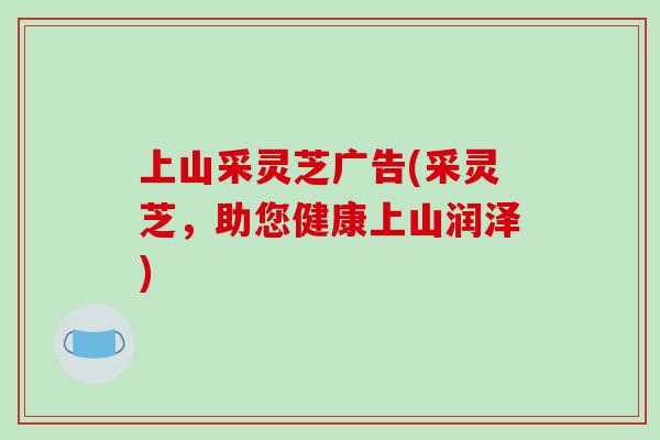 上山采灵芝广告(采灵芝,助您健康上山润泽)