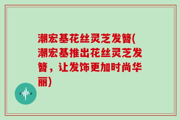 潮宏基花丝灵芝发簪(潮宏基推出花丝灵芝发簪,让发饰更加时尚华丽)