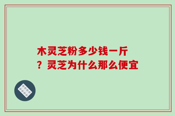 木灵芝粉多少钱一斤 ?灵芝为什么那么便宜