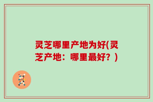 灵芝哪里产地为好(灵芝产地：哪里最好？)