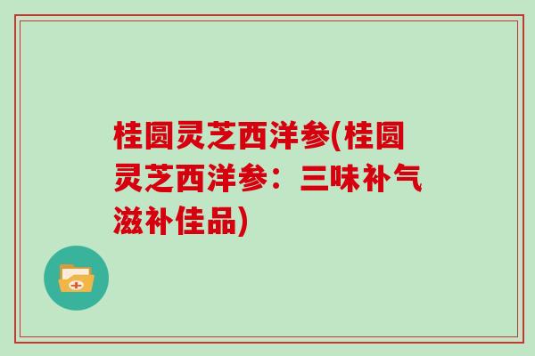桂圆灵芝西洋参(桂圆灵芝西洋参：三味补气滋补佳品)