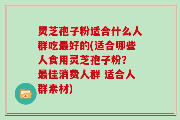 灵芝孢子粉适合什么人群吃最好的(适合哪些人食用灵芝孢子粉? 最佳消费人群 适合人群素材)