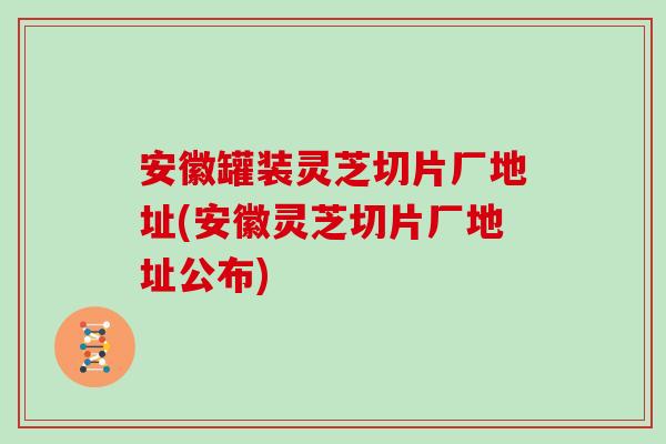 安徽罐装灵芝切片厂地址(安徽灵芝切片厂地址公布)