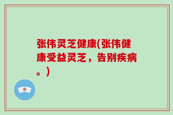 张伟灵芝健康(张伟健康受益灵芝，告别疾病。)