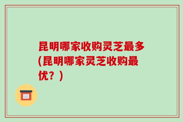 昆明哪家收购灵芝最多(昆明哪家灵芝收购最优?)