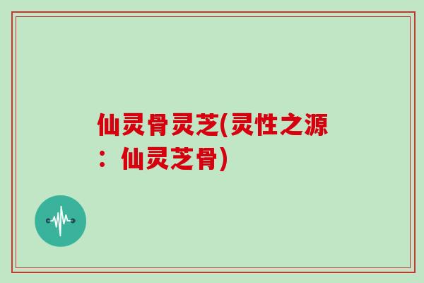 仙灵骨灵芝(灵性之源:仙灵芝骨)