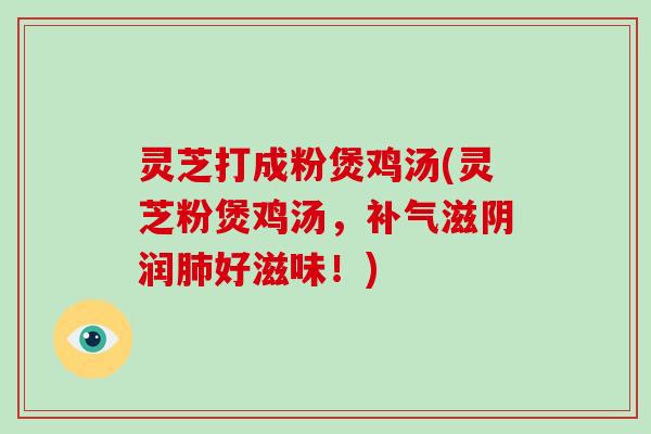 灵芝打成粉煲鸡汤(灵芝粉煲鸡汤,补气滋阴润肺好滋味!)
