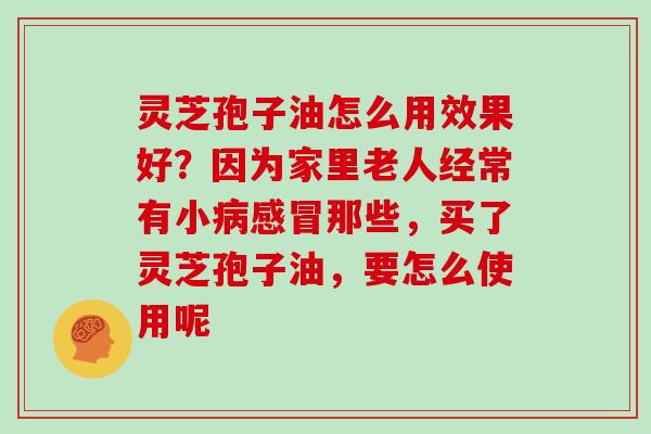 灵芝孢子油怎么用效果好?因为家里老人经常有小病感冒那些,买了灵芝孢子油,要怎么使用呢