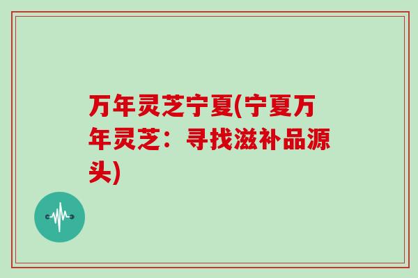 万年灵芝宁夏(宁夏万年灵芝:寻找滋补品源头)
