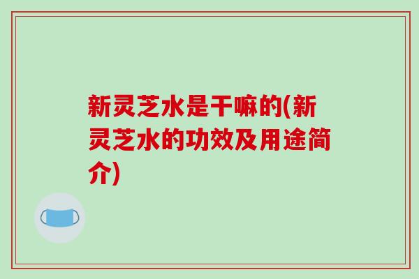 新灵芝水是干嘛的(新灵芝水的功效及用途简介)