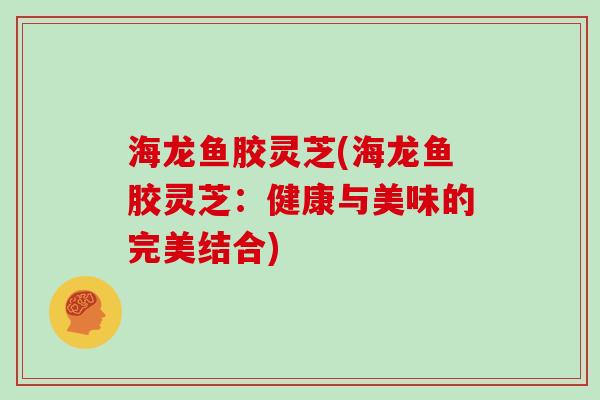 海龙鱼胶灵芝(海龙鱼胶灵芝:健康与美味的完美结合)