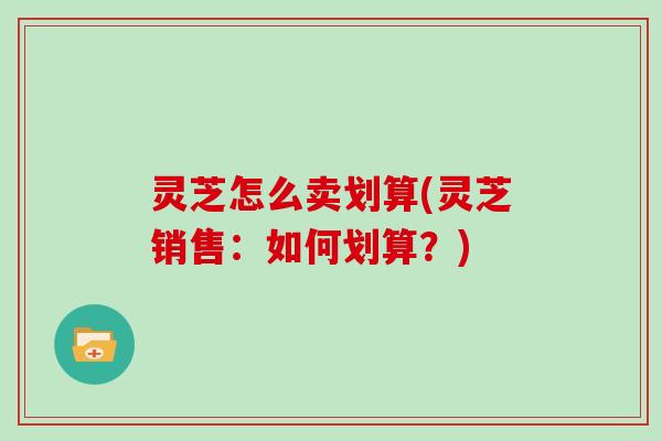 灵芝怎么卖划算(灵芝销售:如何划算?)