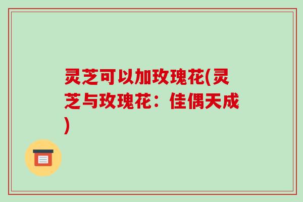 灵芝可以加玫瑰花(灵芝与玫瑰花:佳偶天成)