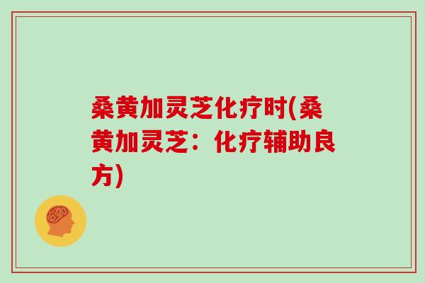 桑黄加灵芝化疗时(桑黄加灵芝:化疗辅助良方)