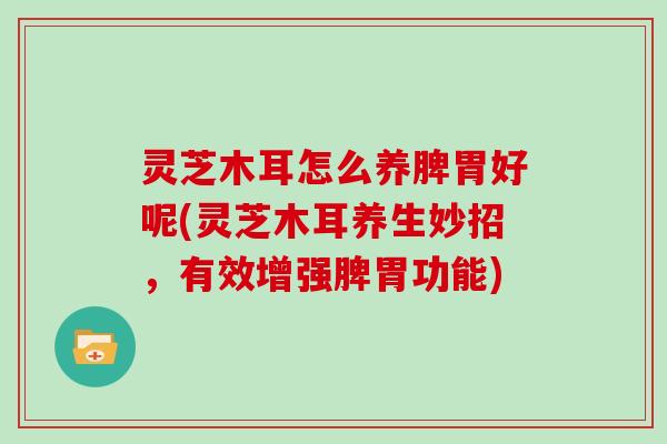 灵芝木耳怎么养脾胃好呢(灵芝木耳养生妙招,有效增强脾胃功能)