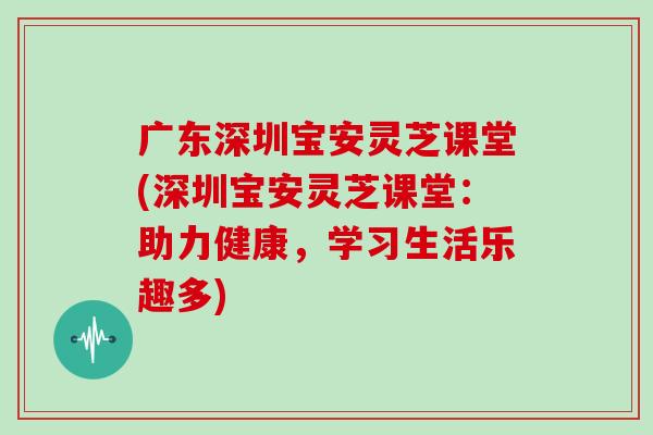 广东深圳宝安灵芝课堂(深圳宝安灵芝课堂:助力健康,学习生活乐趣多)
