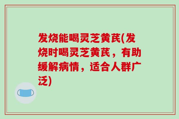 发烧能喝灵芝黄芪(发烧时喝灵芝黄芪,有助缓解病情,适合人群广泛)