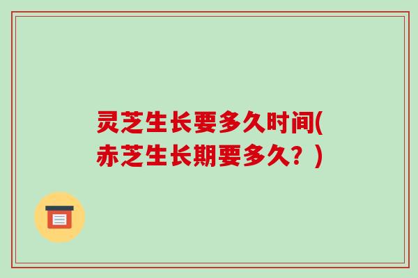 灵芝生长要多久时间(赤芝生长期要多久?)