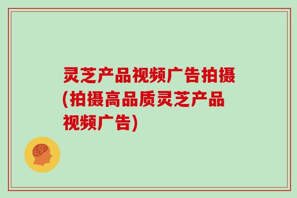 灵芝产品视频广告拍摄(拍摄高品质灵芝产品视频广告)