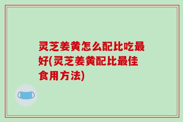灵芝姜黄怎么配比吃最好(灵芝姜黄配比最佳食用方法)